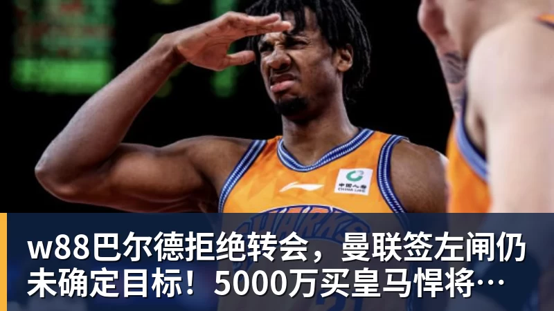 w88巴尔德拒绝转会,曼联签左闸仍未确定目标!5000万买皇马悍将真相揭秘