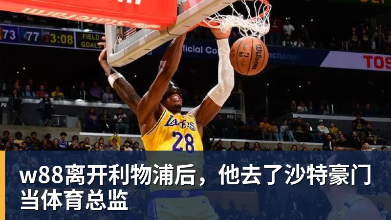 w88离开利物浦后，他去了沙特豪门当体育总监