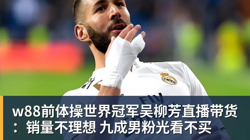 w88前体操世界冠军吴柳芳直播带货:销量不理想 九成男粉光看不买