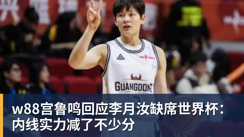w88宫鲁鸣回应李月汝缺席世界杯：内线实力减了不少分